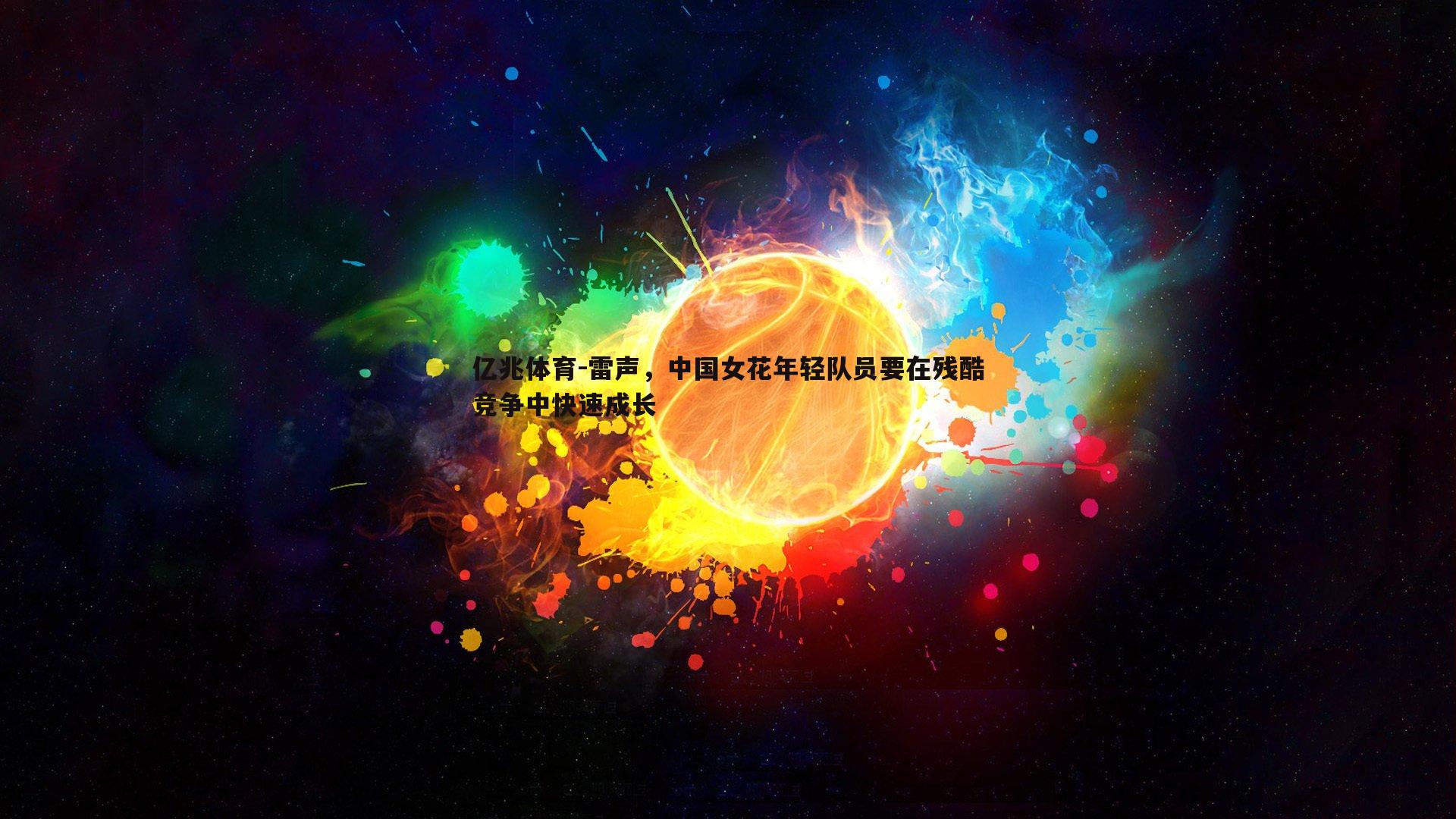 亿兆体育-雷声，中国女花年轻队员要在残酷竞争中快速成长